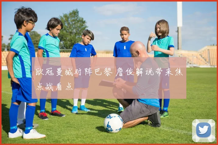 欧冠曼城对阵巴黎 詹俊解说带来焦点战看点