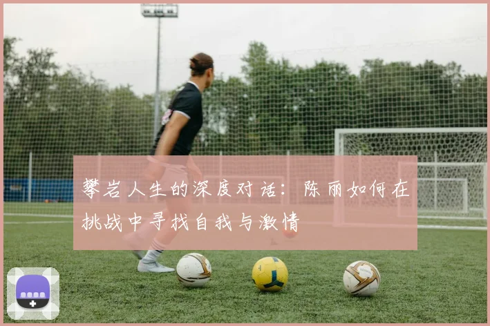 攀岩人生的深度对话:陈丽如何在挑战中寻找自我与激情