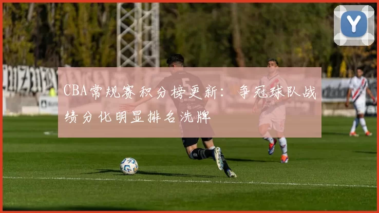 CBA常规赛积分榜更新：争冠球队战绩分化明显排名洗牌
