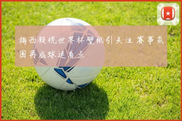 梅西凝视世界杯壁纸引关注 赛事氛围再成球迷看点