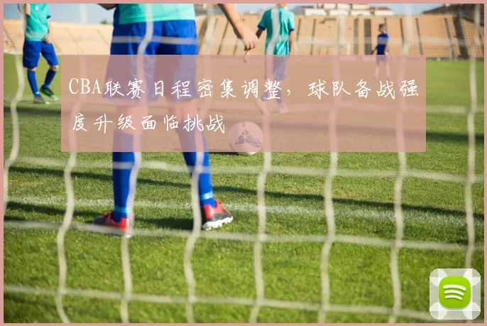 CBA联赛日程密集调整，球队备战强度升级面临挑战
