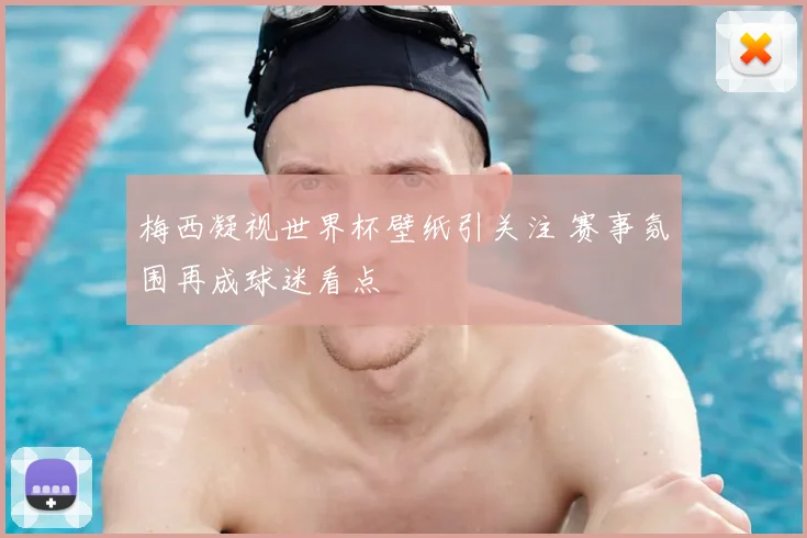 梅西凝视世界杯壁纸引关注 赛事氛围再成球迷看点