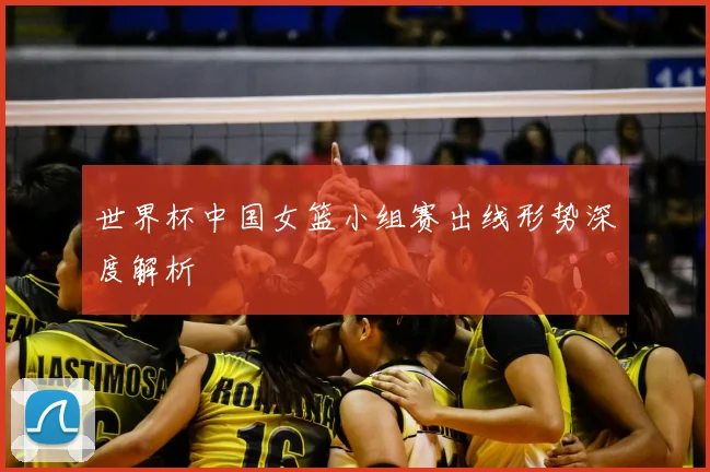 世界杯中国女篮小组赛出线形势深度解析