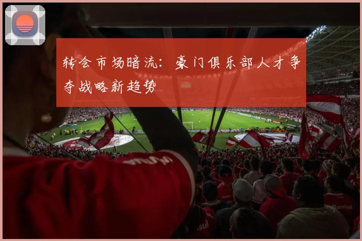 转会市场暗流：豪门俱乐部人才争夺战略新趋势