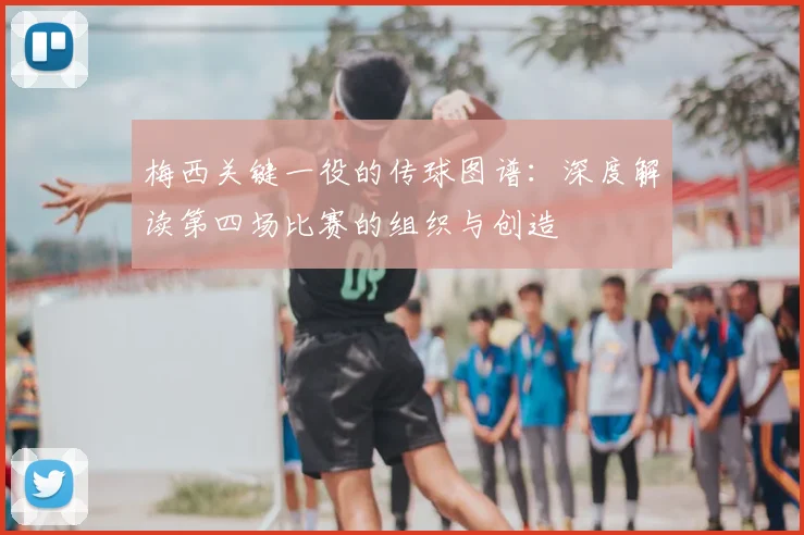 梅西关键一役的传球图谱:深度解读第四场比赛的组织与创造