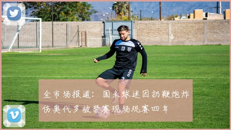 全市场报道：国米球迷因扔鞭炮炸伤奥代罗被禁赛现场观赛四年