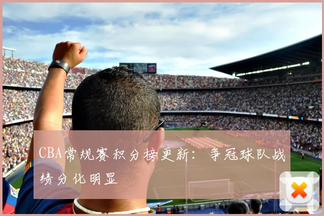 CBA常规赛积分榜更新：争冠球队战绩分化明显
