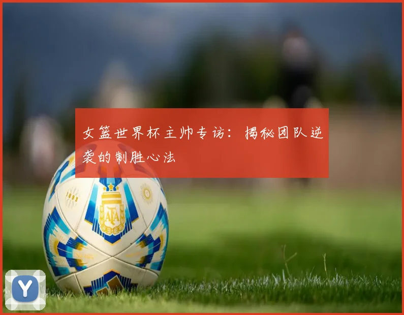 女篮世界杯主帅专访：揭秘团队逆袭的制胜心法