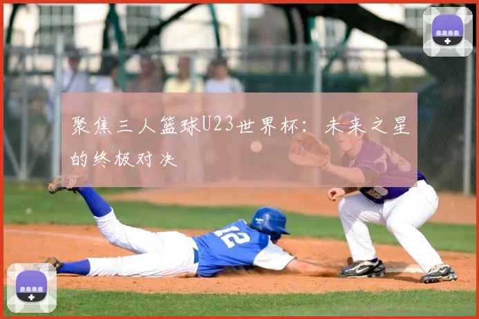聚焦三人篮球U23世界杯:未来之星的终极对决