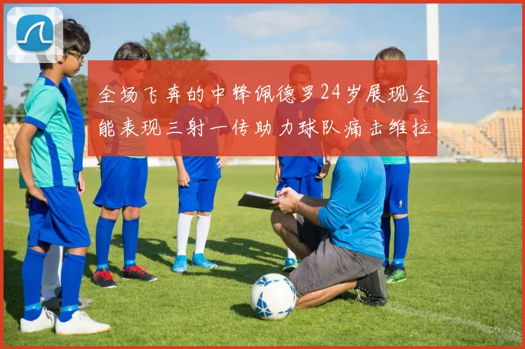 全场飞奔的中锋佩德罗24岁展现全能表现三射一传助力球队痛击维拉