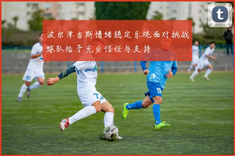 波尔津吉斯情绪稳定乐观面对挑战球队给予充分信任与支持