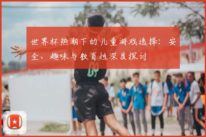 世界杯热潮下的儿童游戏选择:安全、趣味与教育性深度探讨