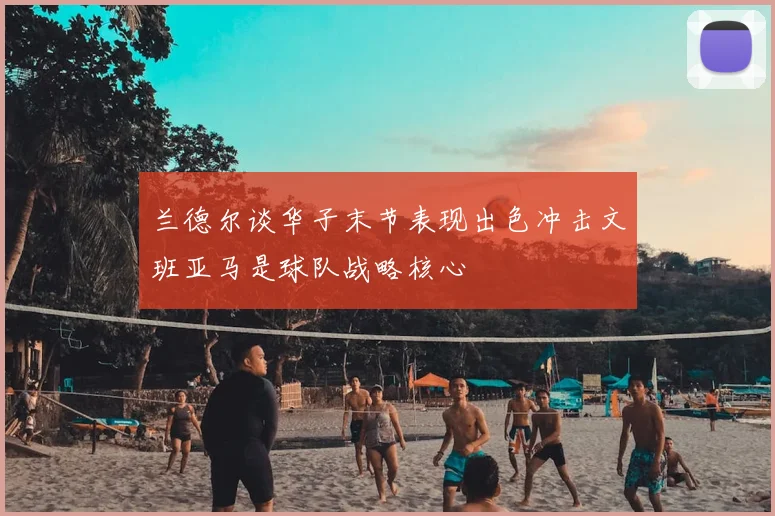 兰德尔谈华子末节表现出色冲击文班亚马是球队战略核心