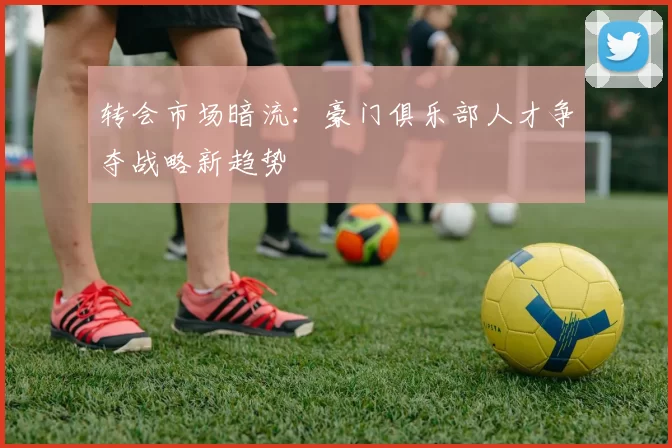 转会市场暗流：豪门俱乐部人才争夺战略新趋势
