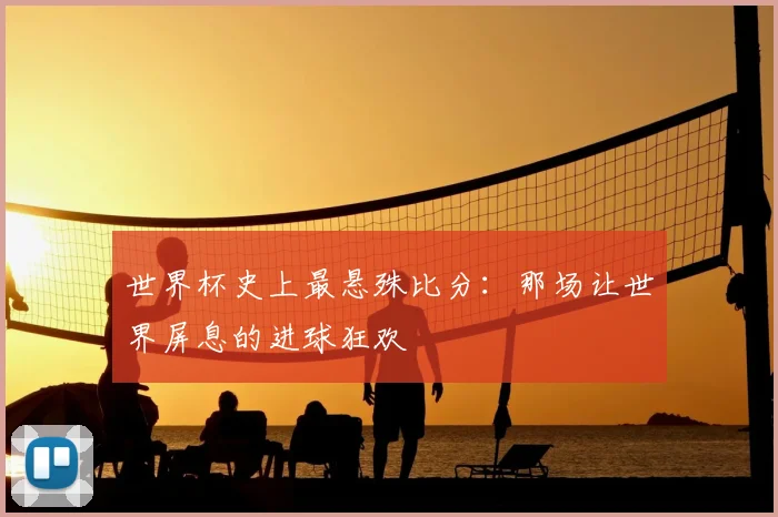 世界杯史上最悬殊比分:那场让世界屏息的进球狂欢