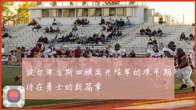 波尔津吉斯回顾离开绿军的艰辛期待在勇士的新篇章