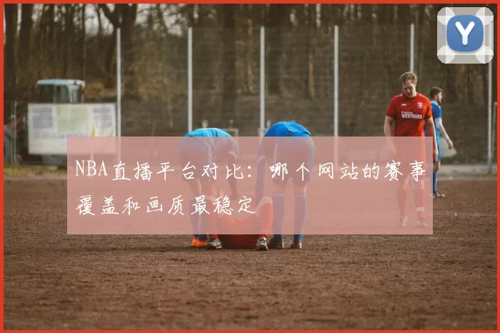 NBA直播平台对比：哪个网站的赛事覆盖和画质最稳定