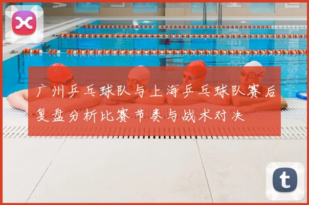 广州乒乓球队与上海乒乓球队赛后复盘分析比赛节奏与战术对决