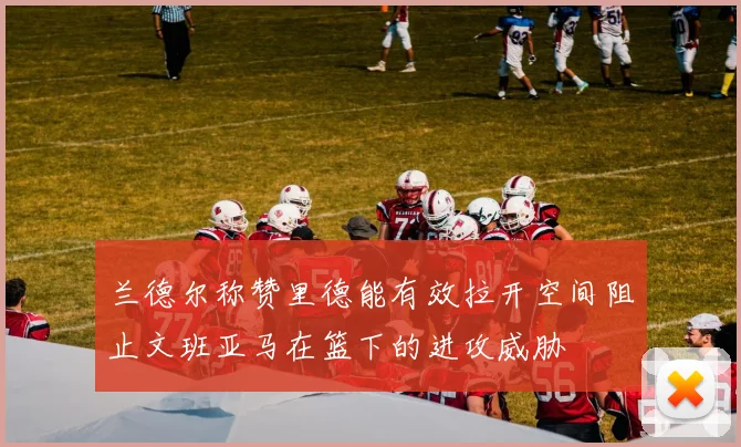 兰德尔称赞里德能有效拉开空间阻止文班亚马在篮下的进攻威胁