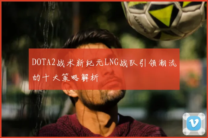 DOTA2战术新纪元LNG战队引领潮流的十大策略解析