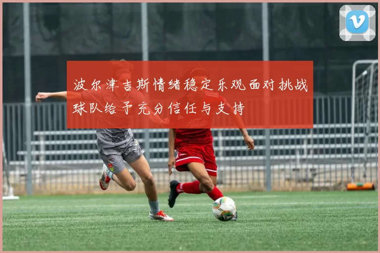 波尔津吉斯情绪稳定乐观面对挑战球队给予充分信任与支持
