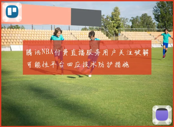腾讯NBA付费直播服务用户关注破解可能性平台回应技术防护措施