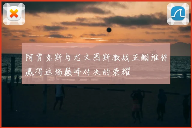 阿贾克斯与尤文图斯激战正酣谁将赢得这场巅峰对决的荣耀