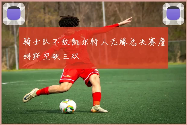骑士队不敌凯尔特人无缘总决赛詹姆斯空砍三双