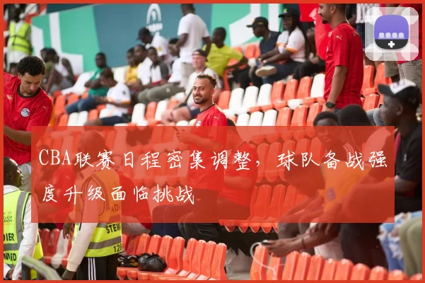 CBA联赛日程密集调整，球队备战强度升级面临挑战