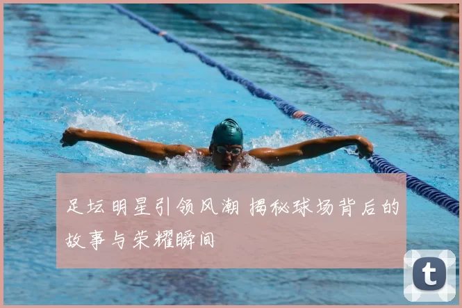 足坛明星引领风潮 揭秘球场背后的故事与荣耀瞬间