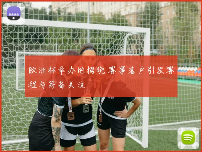 欧洲杯举办地揭晓 赛事落户引发赛程与筹备关注