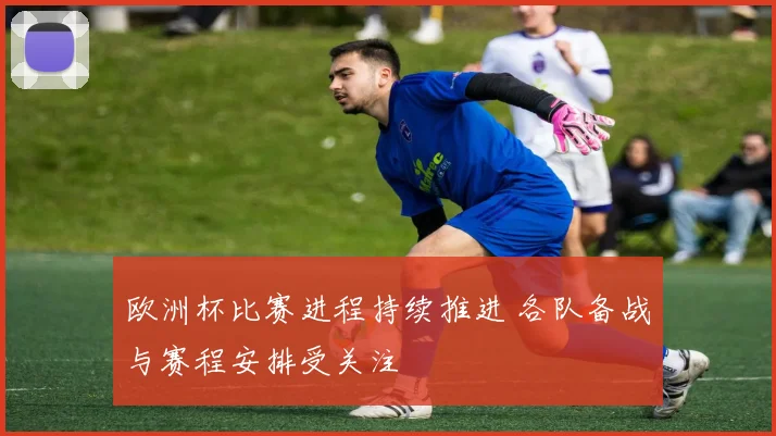 欧洲杯比赛进程持续推进 各队备战与赛程安排受关注