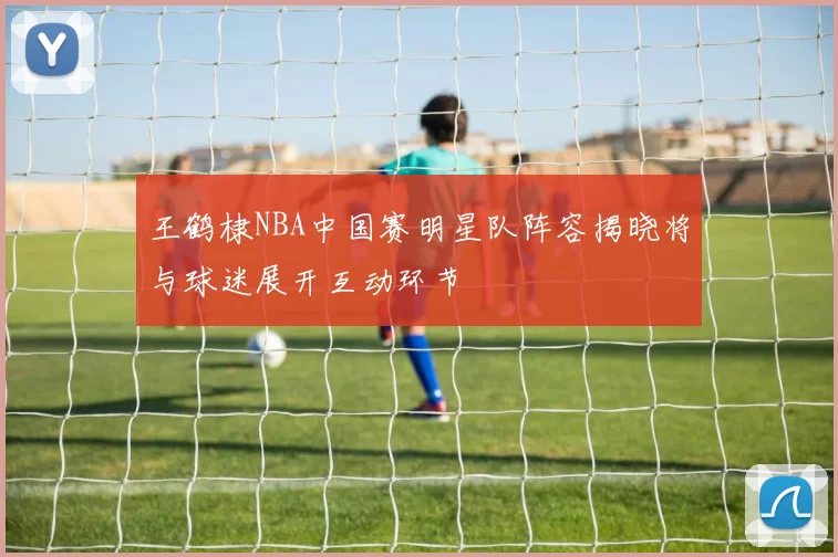 王鹤棣NBA中国赛明星队阵容揭晓将与球迷展开互动环节