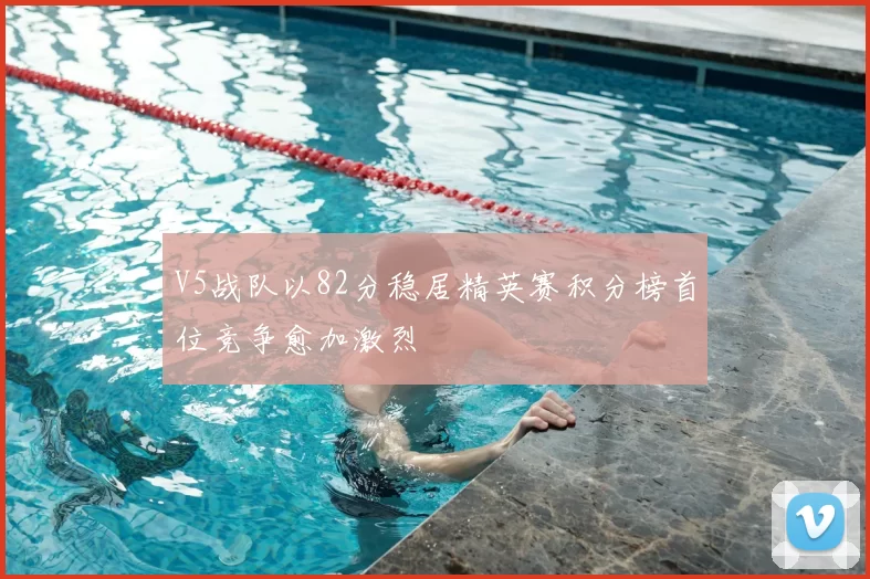 V5战队以82分稳居精英赛积分榜首位竞争愈加激烈
