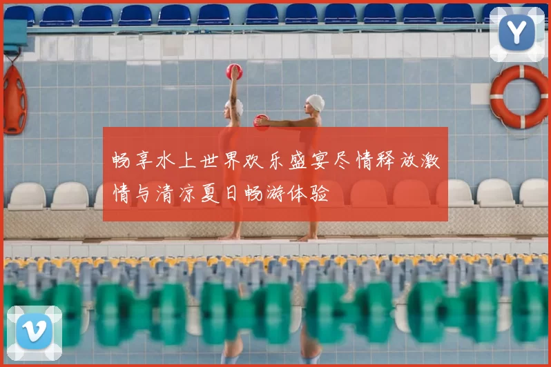 畅享水上世界欢乐盛宴尽情释放激情与清凉夏日畅游体验