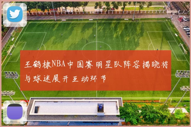 王鹤棣NBA中国赛明星队阵容揭晓将与球迷展开互动环节