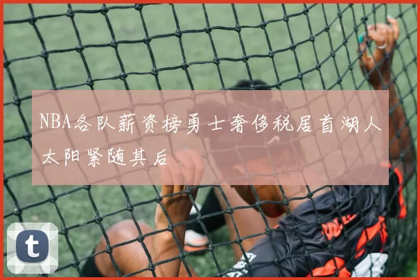 NBA各队薪资榜勇士奢侈税居首湖人太阳紧随其后
