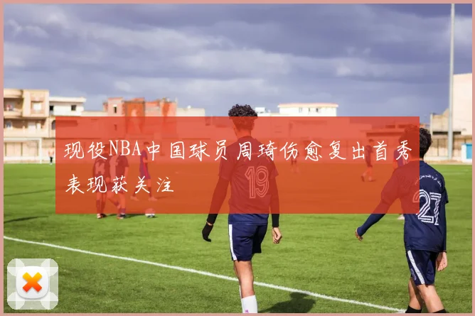 现役NBA中国球员周琦伤愈复出首秀表现获关注