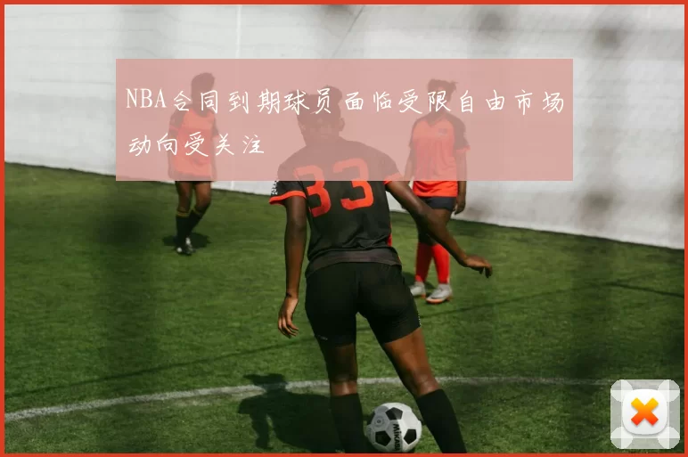 NBA合同到期球员面临受限自由市场动向受关注