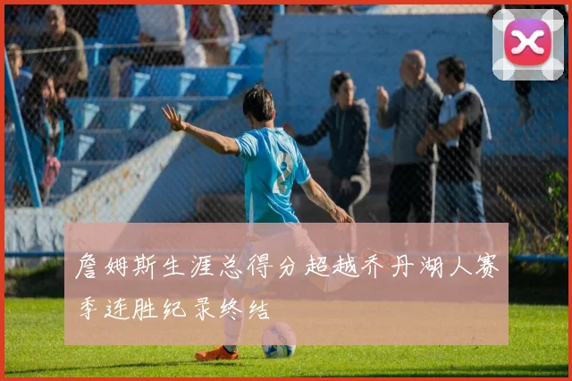 詹姆斯生涯总得分超越乔丹湖人赛季连胜纪录终结