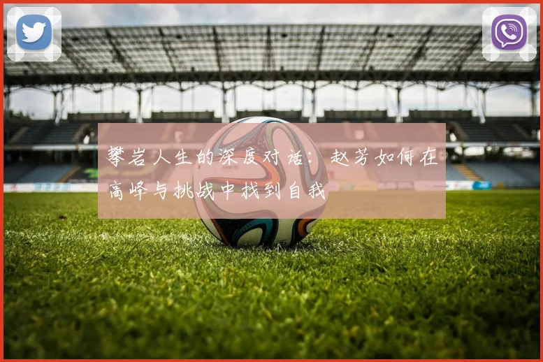 攀岩人生的深度对话:赵芳如何在高峰与挑战中找到自我