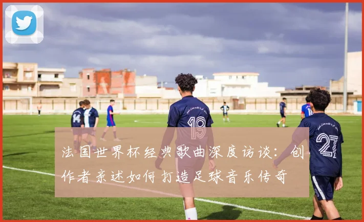 法国世界杯经典歌曲深度访谈：创作者亲述如何打造足球音乐传奇