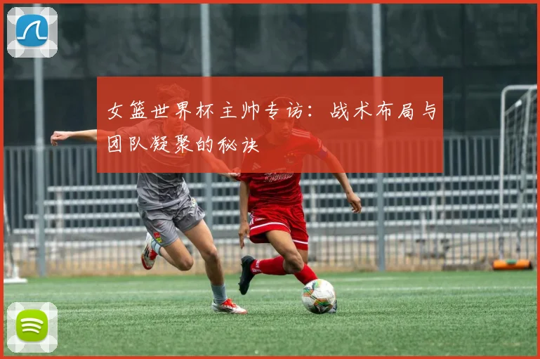 女篮世界杯主帅专访：战术布局与团队凝聚的秘诀