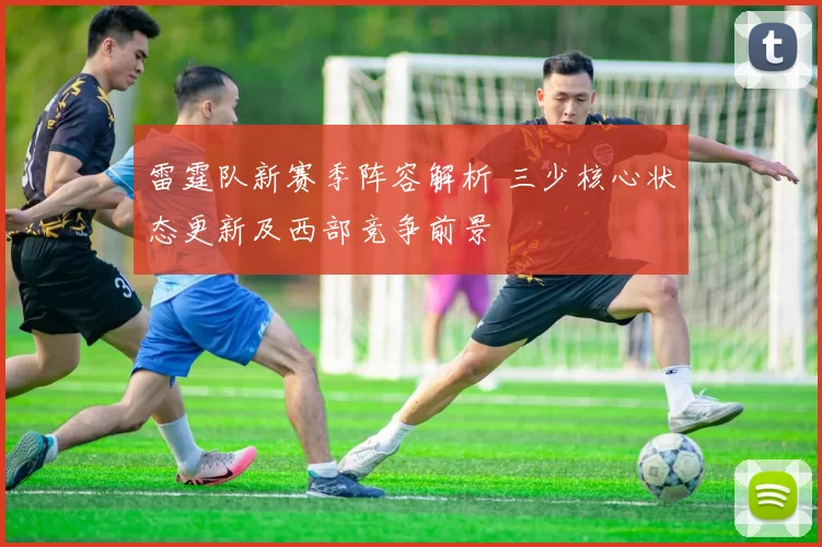 雷霆队新赛季阵容解析 三少核心状态更新及西部竞争前景