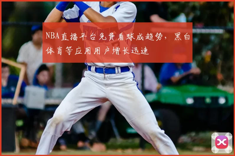 NBA直播平台免费看球成趋势，黑白体育等应用用户增长迅速