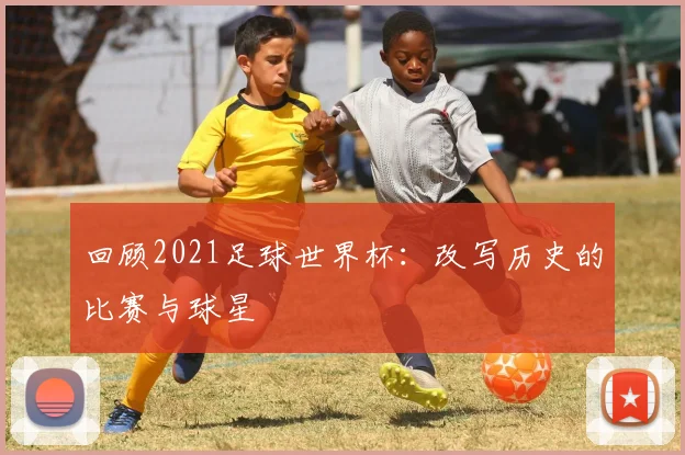 回顾2021足球世界杯:改写历史的比赛与球星