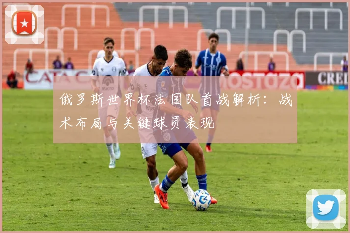 俄罗斯世界杯法国队首战解析:战术布局与关键球员表现
