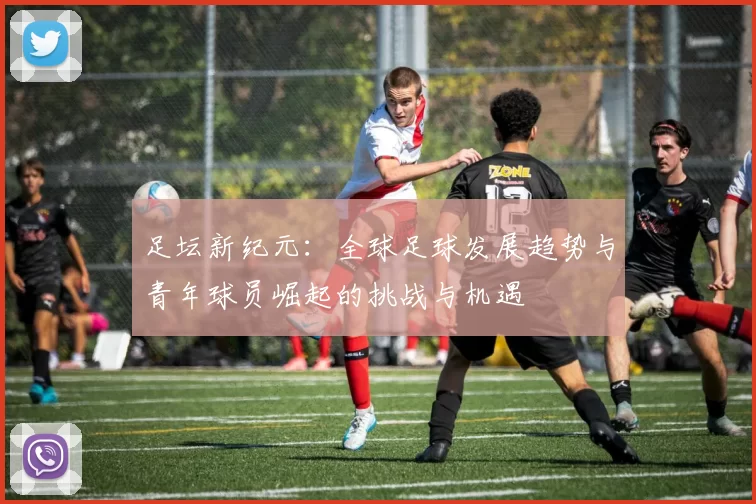 足坛新纪元：全球足球发展趋势与青年球员崛起的挑战与机遇