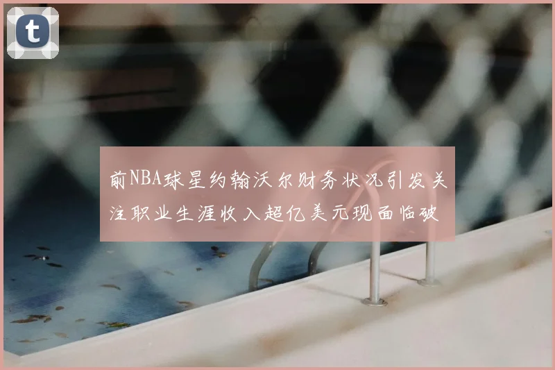 前NBA球星约翰沃尔财务状况引发关注职业生涯收入超亿美元现面临破产危机
