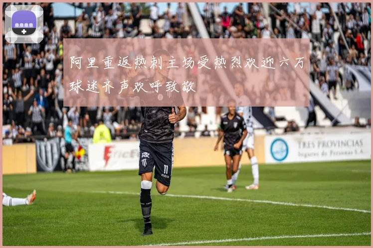 阿里重返热刺主场受热烈欢迎六万球迷齐声欢呼致敬